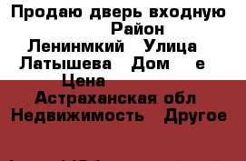 Продаю дверь входную Torex › Район ­ Ленинмкий › Улица ­ Латышева › Дом ­ 3е › Цена ­ 15 000 - Астраханская обл. Недвижимость » Другое   